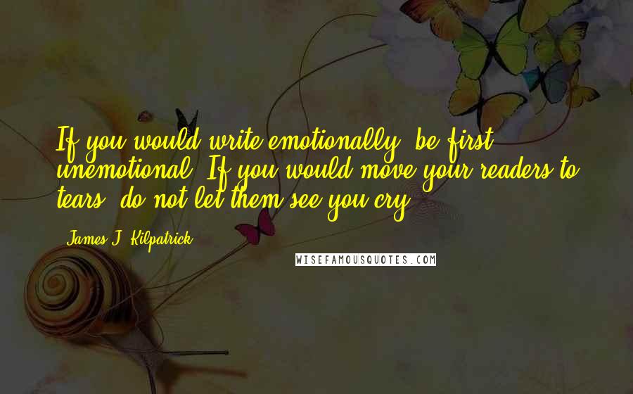 James J. Kilpatrick Quotes: If you would write emotionally, be first unemotional. If you would move your readers to tears, do not let them see you cry.