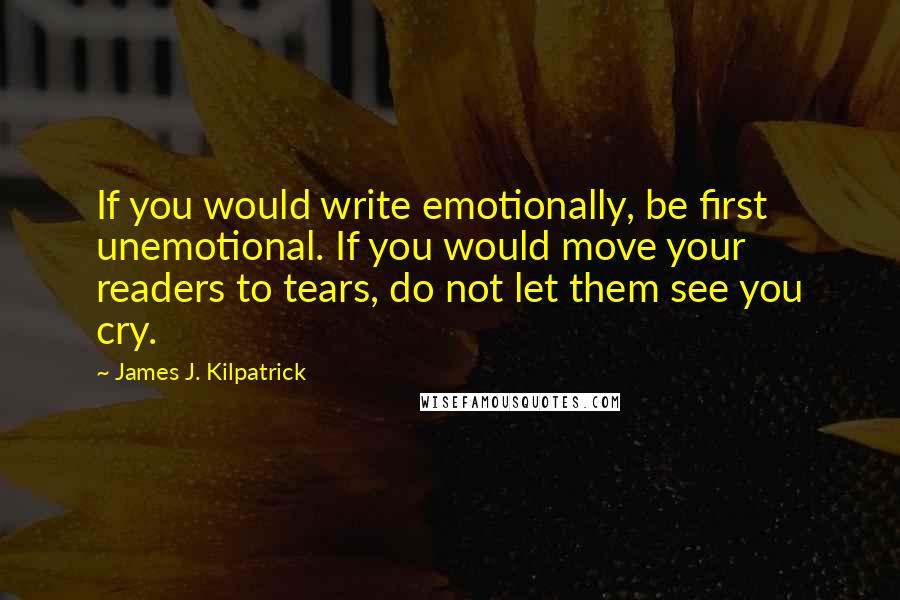 James J. Kilpatrick Quotes: If you would write emotionally, be first unemotional. If you would move your readers to tears, do not let them see you cry.