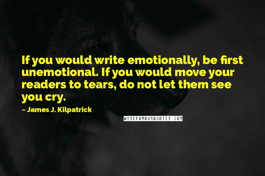 James J. Kilpatrick Quotes: If you would write emotionally, be first unemotional. If you would move your readers to tears, do not let them see you cry.