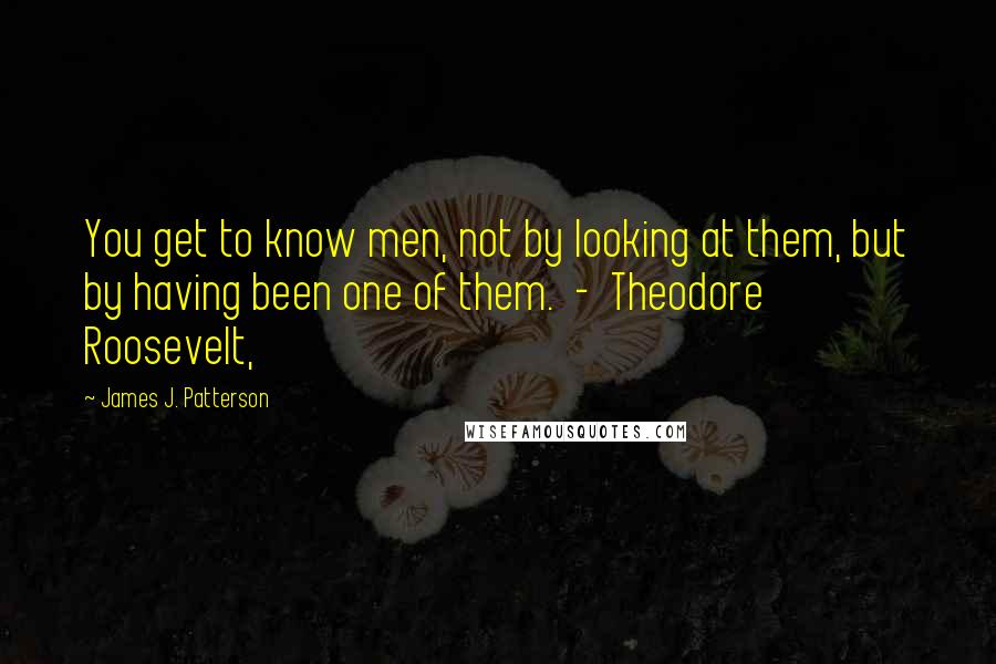 James J. Patterson Quotes: You get to know men, not by looking at them, but by having been one of them. - Theodore Roosevelt,