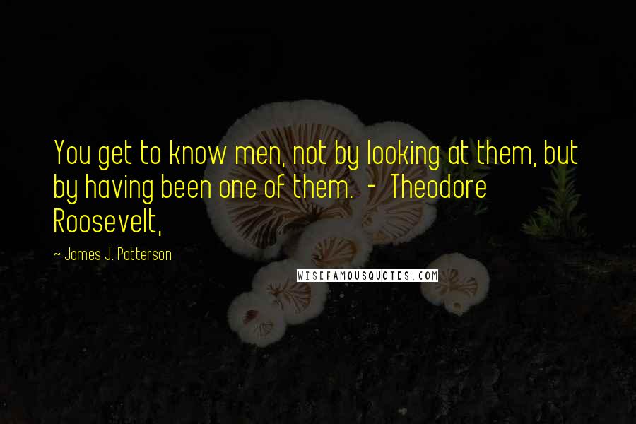 James J. Patterson Quotes: You get to know men, not by looking at them, but by having been one of them.  -  Theodore Roosevelt,