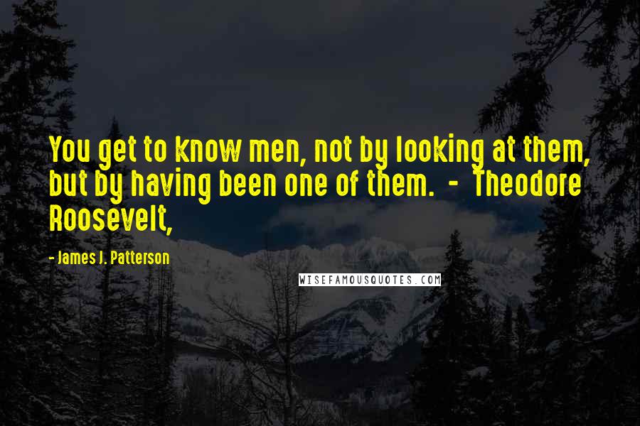 James J. Patterson Quotes: You get to know men, not by looking at them, but by having been one of them.  -  Theodore Roosevelt,