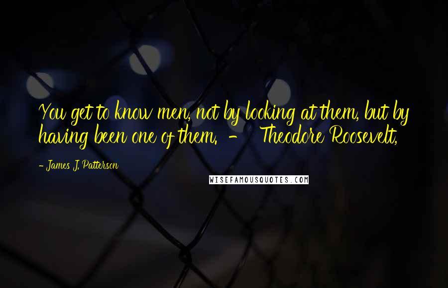 James J. Patterson Quotes: You get to know men, not by looking at them, but by having been one of them.  -  Theodore Roosevelt,