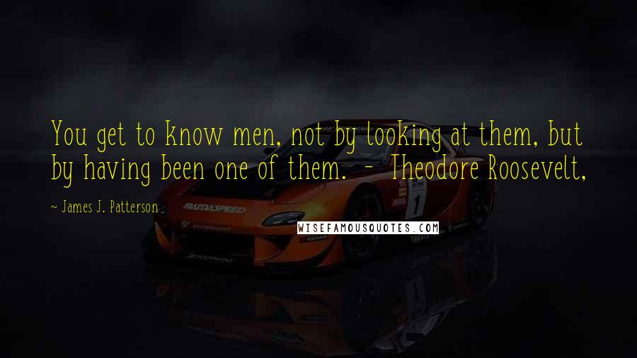 James J. Patterson Quotes: You get to know men, not by looking at them, but by having been one of them.  -  Theodore Roosevelt,