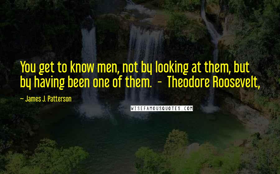 James J. Patterson Quotes: You get to know men, not by looking at them, but by having been one of them.  -  Theodore Roosevelt,