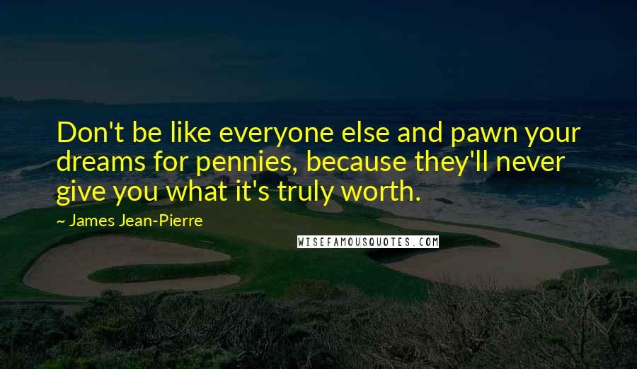 James Jean-Pierre Quotes: Don't be like everyone else and pawn your dreams for pennies, because they'll never give you what it's truly worth.