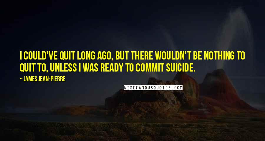 James Jean-Pierre Quotes: I could've quit long ago, but there wouldn't be nothing to quit to, unless I was ready to commit suicide.