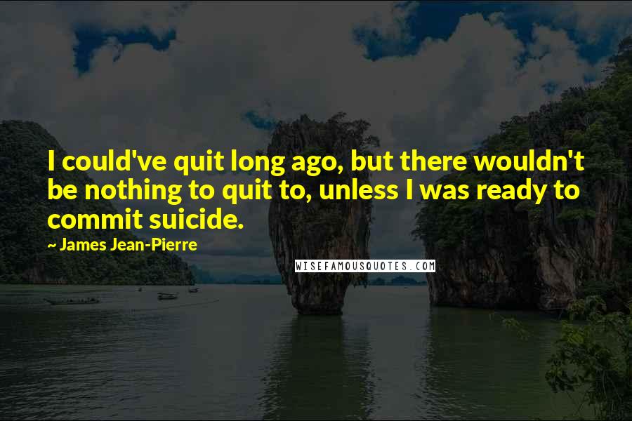 James Jean-Pierre Quotes: I could've quit long ago, but there wouldn't be nothing to quit to, unless I was ready to commit suicide.