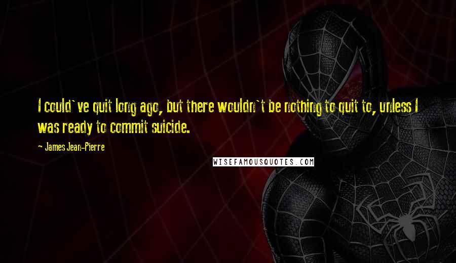 James Jean-Pierre Quotes: I could've quit long ago, but there wouldn't be nothing to quit to, unless I was ready to commit suicide.