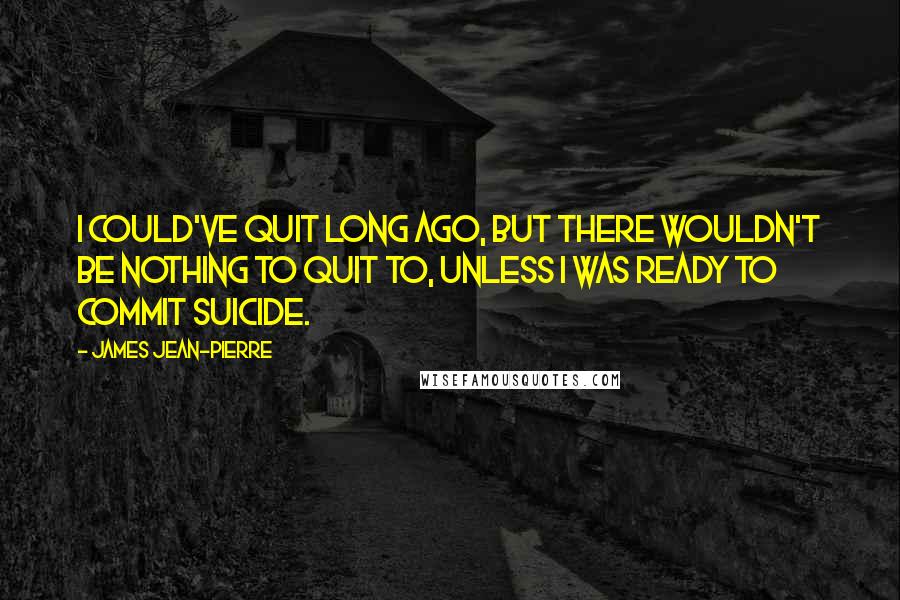 James Jean-Pierre Quotes: I could've quit long ago, but there wouldn't be nothing to quit to, unless I was ready to commit suicide.