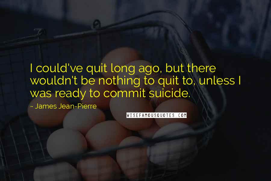 James Jean-Pierre Quotes: I could've quit long ago, but there wouldn't be nothing to quit to, unless I was ready to commit suicide.