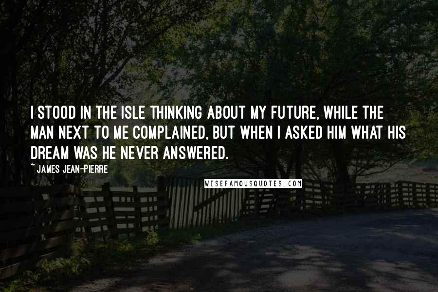 James Jean-Pierre Quotes: I stood in the isle thinking about my future, while the man next to me complained, but when I asked him what his dream was he never answered.