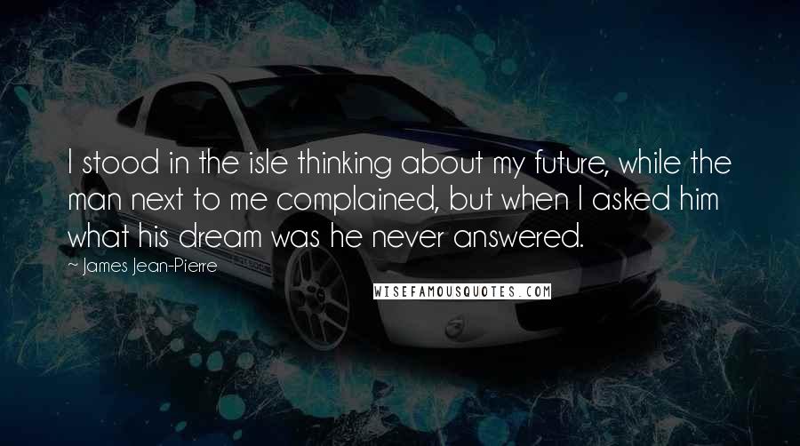 James Jean-Pierre Quotes: I stood in the isle thinking about my future, while the man next to me complained, but when I asked him what his dream was he never answered.