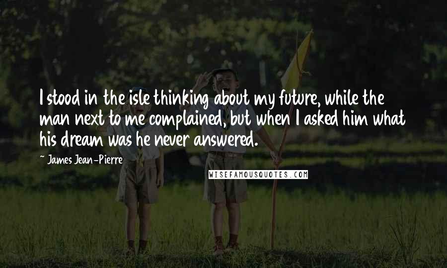 James Jean-Pierre Quotes: I stood in the isle thinking about my future, while the man next to me complained, but when I asked him what his dream was he never answered.