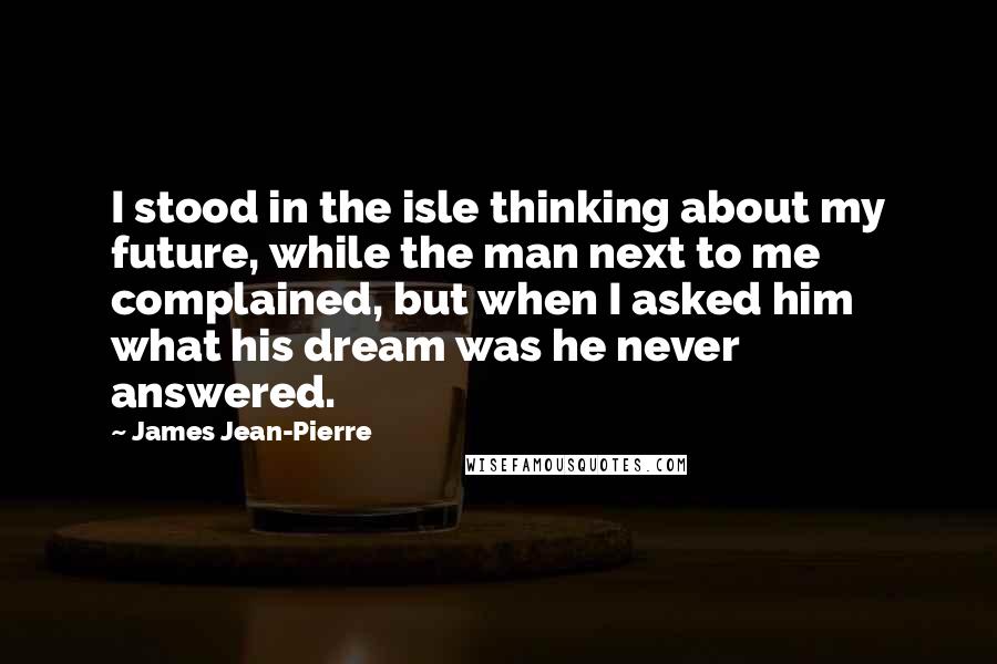 James Jean-Pierre Quotes: I stood in the isle thinking about my future, while the man next to me complained, but when I asked him what his dream was he never answered.