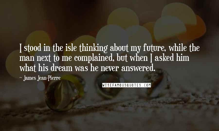 James Jean-Pierre Quotes: I stood in the isle thinking about my future, while the man next to me complained, but when I asked him what his dream was he never answered.