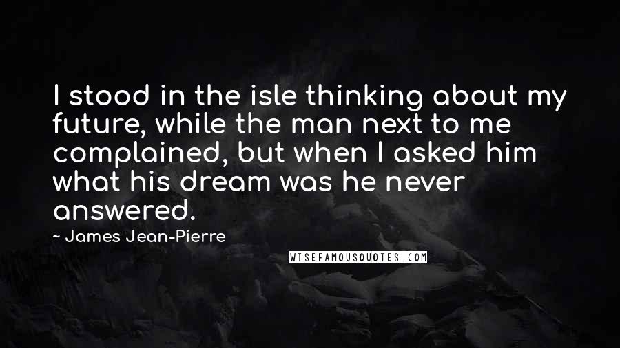 James Jean-Pierre Quotes: I stood in the isle thinking about my future, while the man next to me complained, but when I asked him what his dream was he never answered.