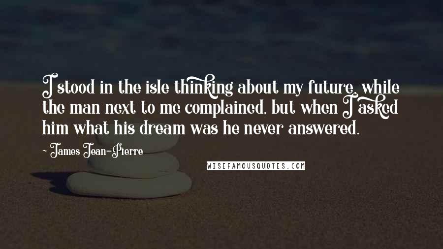 James Jean-Pierre Quotes: I stood in the isle thinking about my future, while the man next to me complained, but when I asked him what his dream was he never answered.