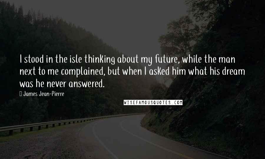 James Jean-Pierre Quotes: I stood in the isle thinking about my future, while the man next to me complained, but when I asked him what his dream was he never answered.