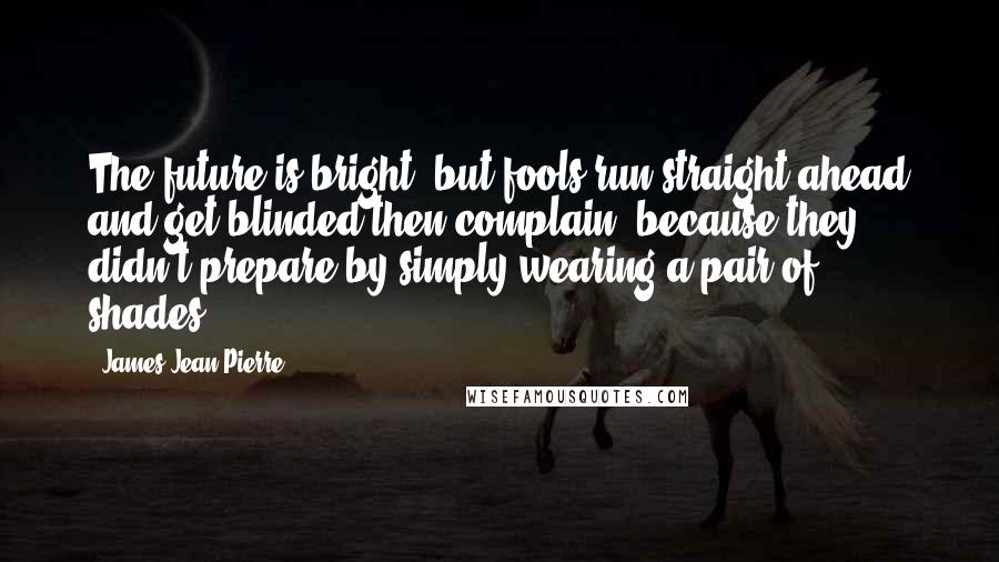 James Jean-Pierre Quotes: The future is bright, but fools run straight ahead and get blinded then complain, because they didn't prepare by simply wearing a pair of shades.