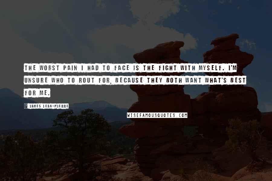 James Jean-Pierre Quotes: The worst pain I had to face is the fight with myself. I'm unsure who to rout for, because they both want what's best for me.