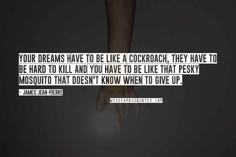 James Jean-Pierre Quotes: Your dreams have to be like a cockroach, they have to be hard to kill and you have to be like that pesky mosquito that doesn't know when to give up.