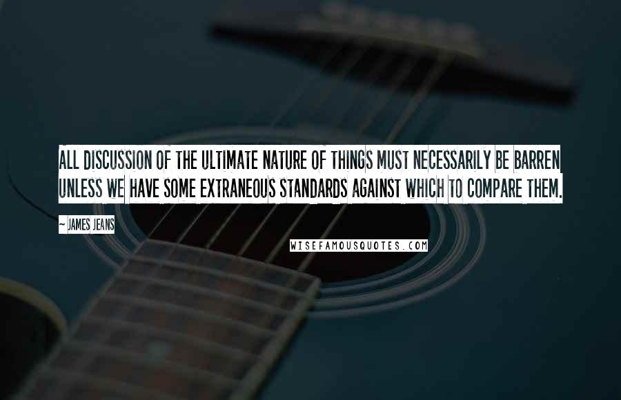 James Jeans Quotes: All discussion of the ultimate nature of things must necessarily be barren unless we have some extraneous standards against which to compare them.