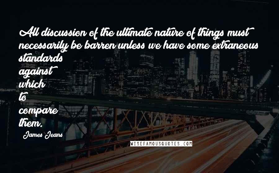 James Jeans Quotes: All discussion of the ultimate nature of things must necessarily be barren unless we have some extraneous standards against which to compare them.