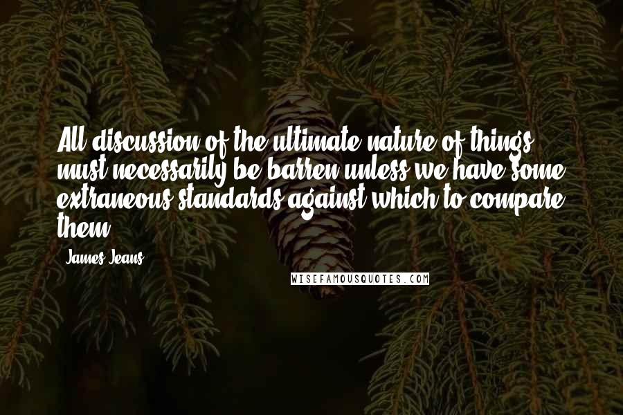 James Jeans Quotes: All discussion of the ultimate nature of things must necessarily be barren unless we have some extraneous standards against which to compare them.