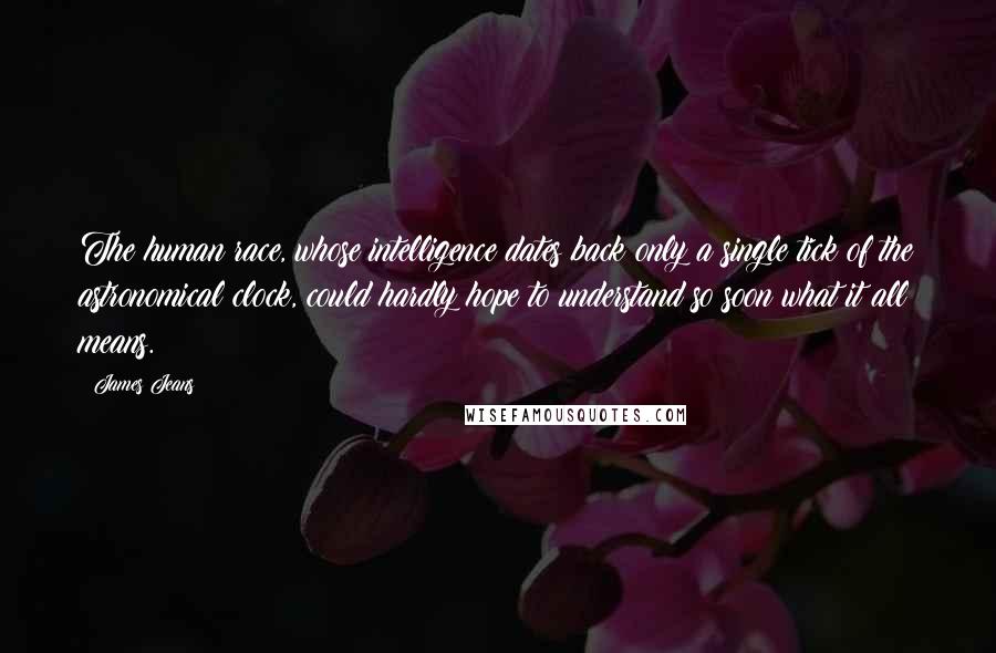 James Jeans Quotes: The human race, whose intelligence dates back only a single tick of the astronomical clock, could hardly hope to understand so soon what it all means.