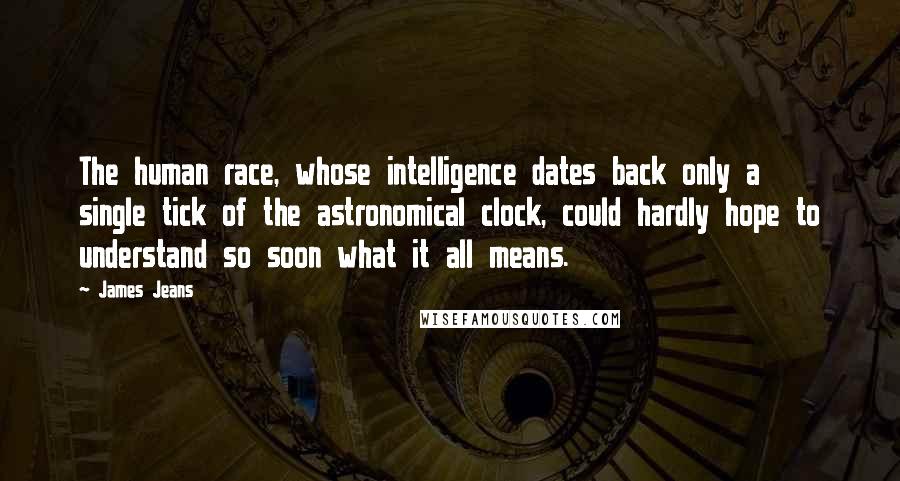 James Jeans Quotes: The human race, whose intelligence dates back only a single tick of the astronomical clock, could hardly hope to understand so soon what it all means.