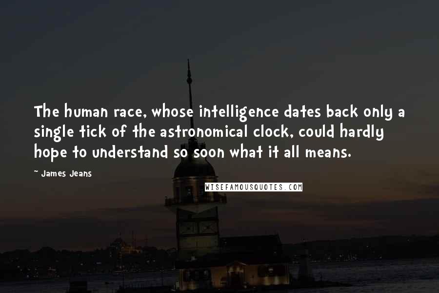 James Jeans Quotes: The human race, whose intelligence dates back only a single tick of the astronomical clock, could hardly hope to understand so soon what it all means.