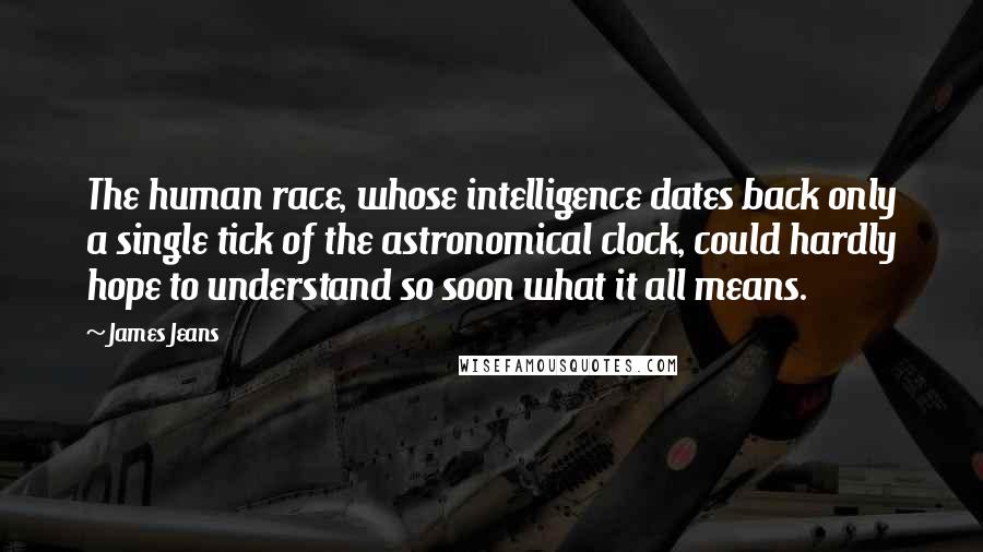James Jeans Quotes: The human race, whose intelligence dates back only a single tick of the astronomical clock, could hardly hope to understand so soon what it all means.