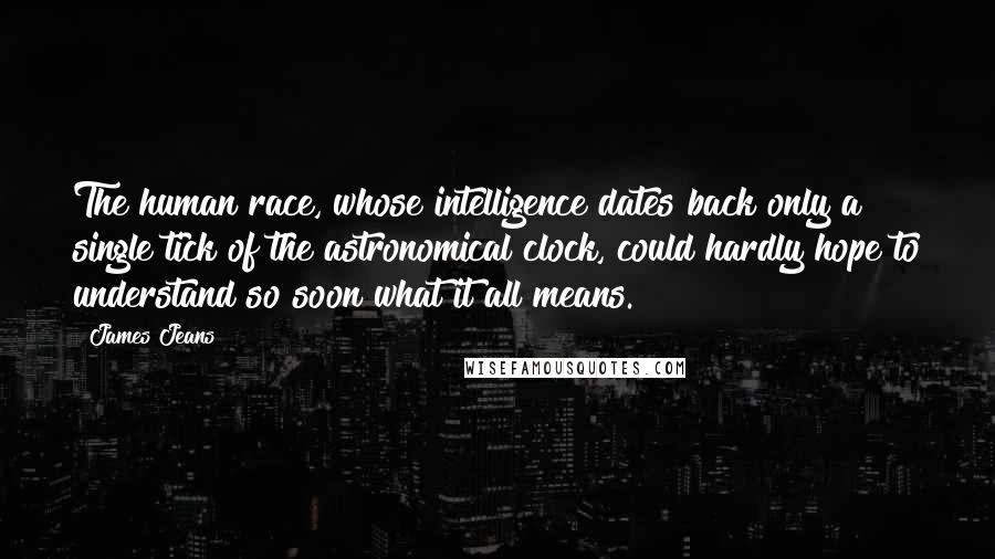 James Jeans Quotes: The human race, whose intelligence dates back only a single tick of the astronomical clock, could hardly hope to understand so soon what it all means.