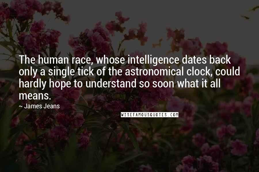 James Jeans Quotes: The human race, whose intelligence dates back only a single tick of the astronomical clock, could hardly hope to understand so soon what it all means.