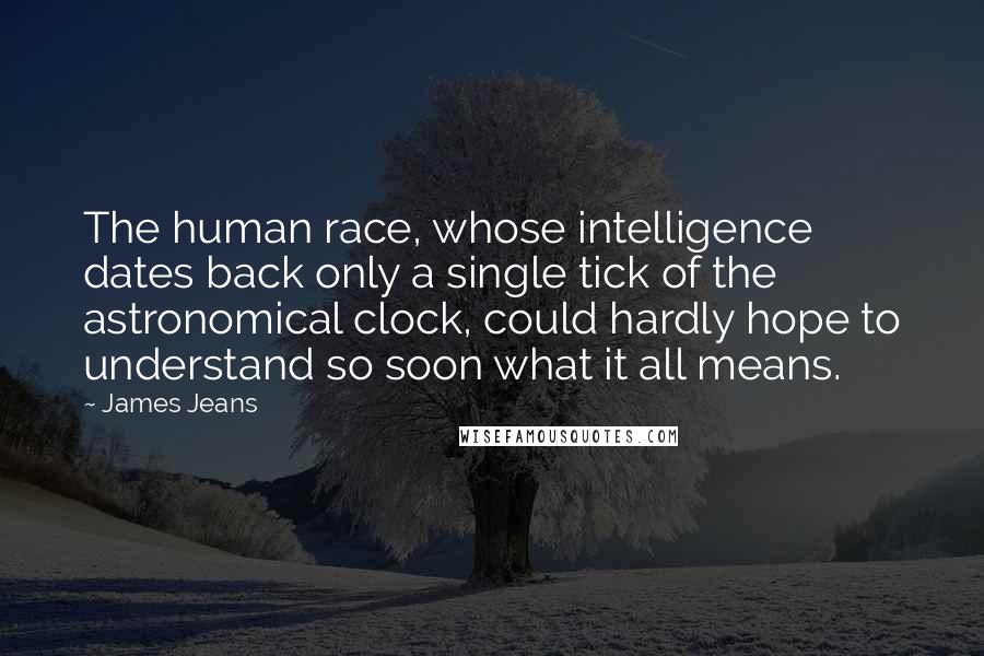 James Jeans Quotes: The human race, whose intelligence dates back only a single tick of the astronomical clock, could hardly hope to understand so soon what it all means.