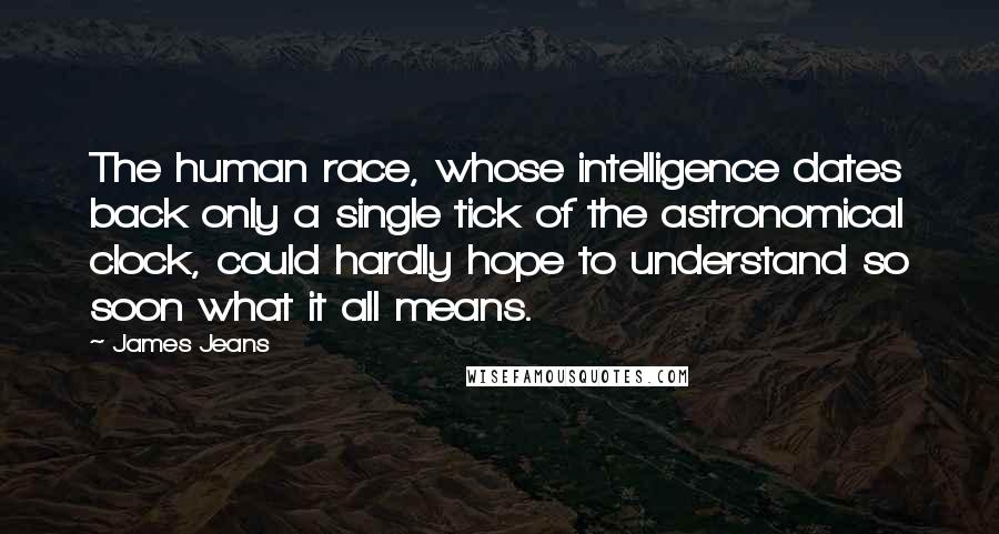 James Jeans Quotes: The human race, whose intelligence dates back only a single tick of the astronomical clock, could hardly hope to understand so soon what it all means.