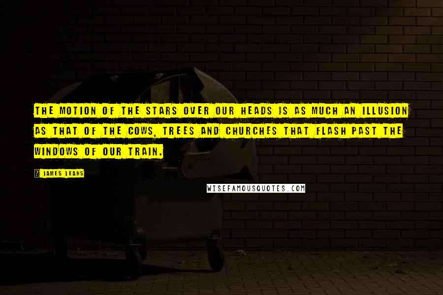 James Jeans Quotes: The motion of the stars over our heads is as much an illusion as that of the cows, trees and churches that flash past the windows of our train.