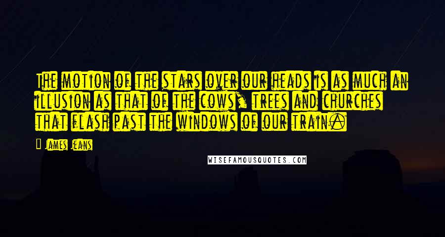 James Jeans Quotes: The motion of the stars over our heads is as much an illusion as that of the cows, trees and churches that flash past the windows of our train.