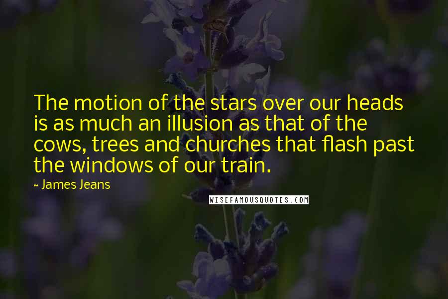 James Jeans Quotes: The motion of the stars over our heads is as much an illusion as that of the cows, trees and churches that flash past the windows of our train.