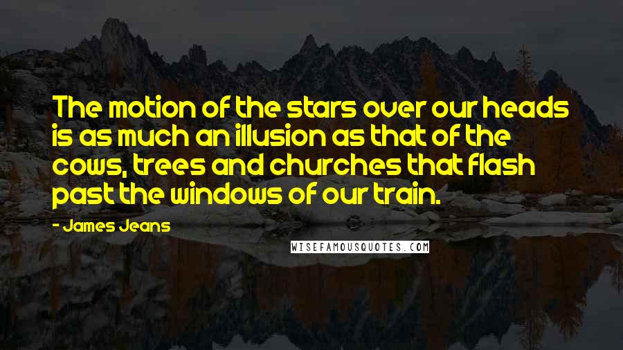 James Jeans Quotes: The motion of the stars over our heads is as much an illusion as that of the cows, trees and churches that flash past the windows of our train.