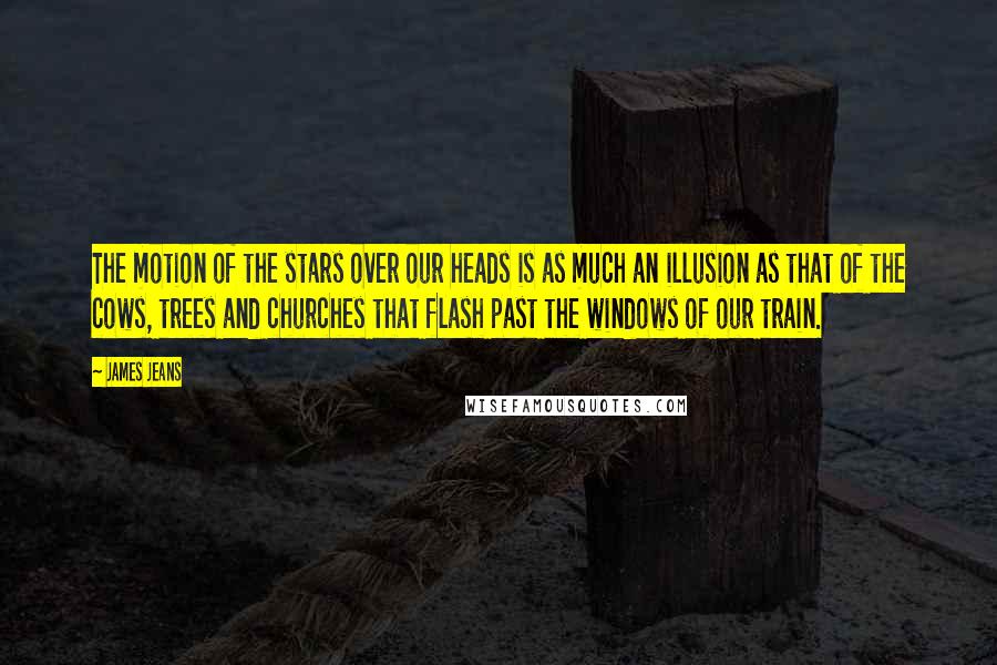 James Jeans Quotes: The motion of the stars over our heads is as much an illusion as that of the cows, trees and churches that flash past the windows of our train.