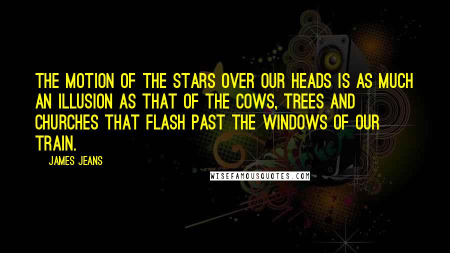 James Jeans Quotes: The motion of the stars over our heads is as much an illusion as that of the cows, trees and churches that flash past the windows of our train.