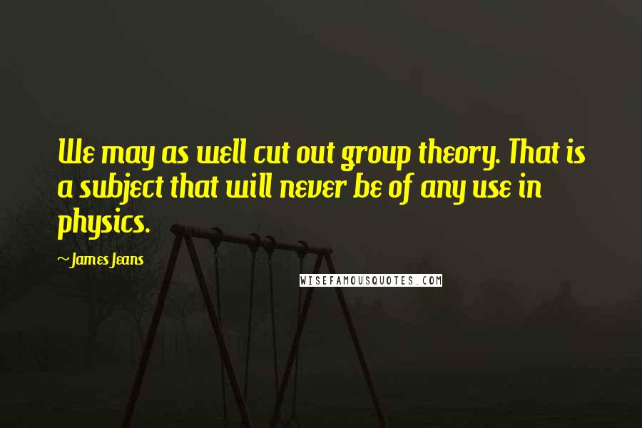 James Jeans Quotes: We may as well cut out group theory. That is a subject that will never be of any use in physics.