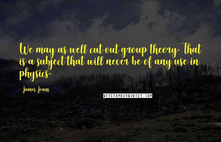 James Jeans Quotes: We may as well cut out group theory. That is a subject that will never be of any use in physics.