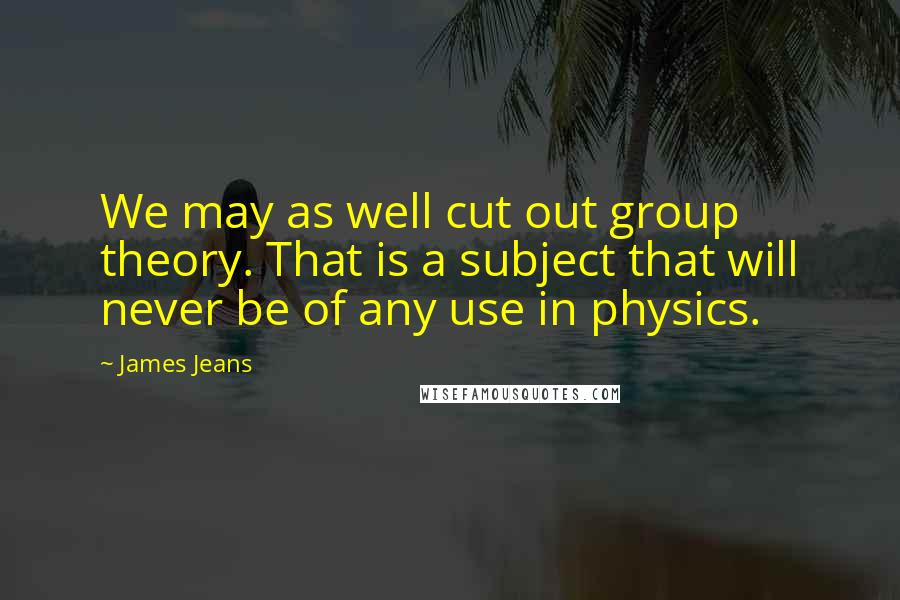 James Jeans Quotes: We may as well cut out group theory. That is a subject that will never be of any use in physics.