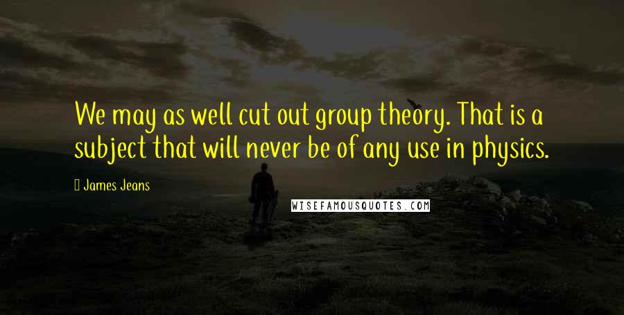 James Jeans Quotes: We may as well cut out group theory. That is a subject that will never be of any use in physics.