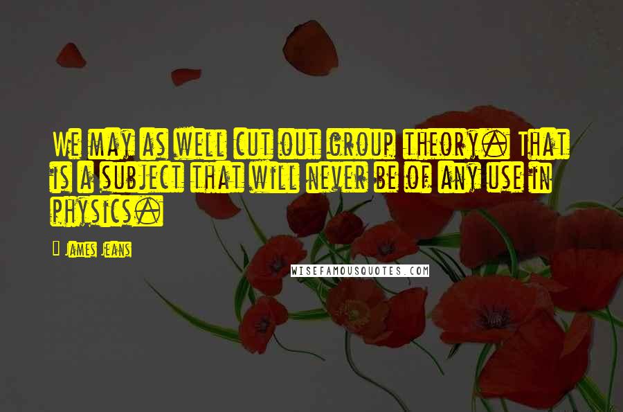 James Jeans Quotes: We may as well cut out group theory. That is a subject that will never be of any use in physics.