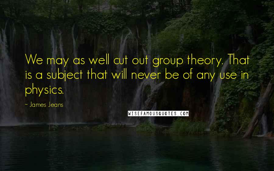 James Jeans Quotes: We may as well cut out group theory. That is a subject that will never be of any use in physics.