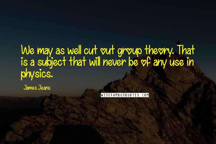 James Jeans Quotes: We may as well cut out group theory. That is a subject that will never be of any use in physics.